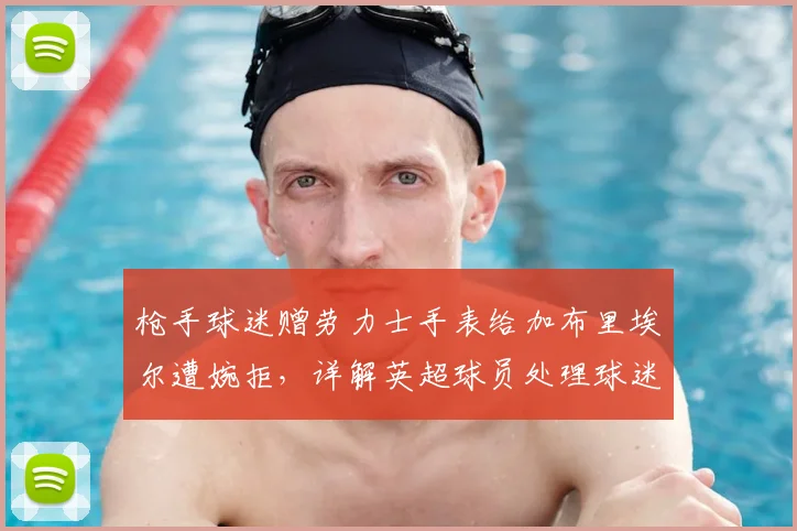 枪手球迷赠劳力士手表给加布里埃尔遭婉拒，详解英超球员处理球迷送礼的惯例与考量