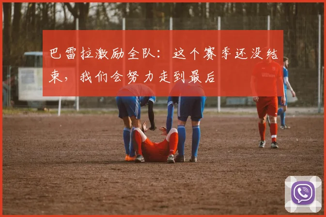 巴雷拉激励全队：这个赛季还没结束，我们会努力走到最后