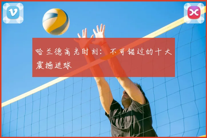 哈兰德高光时刻:不可错过的十大震撼进球