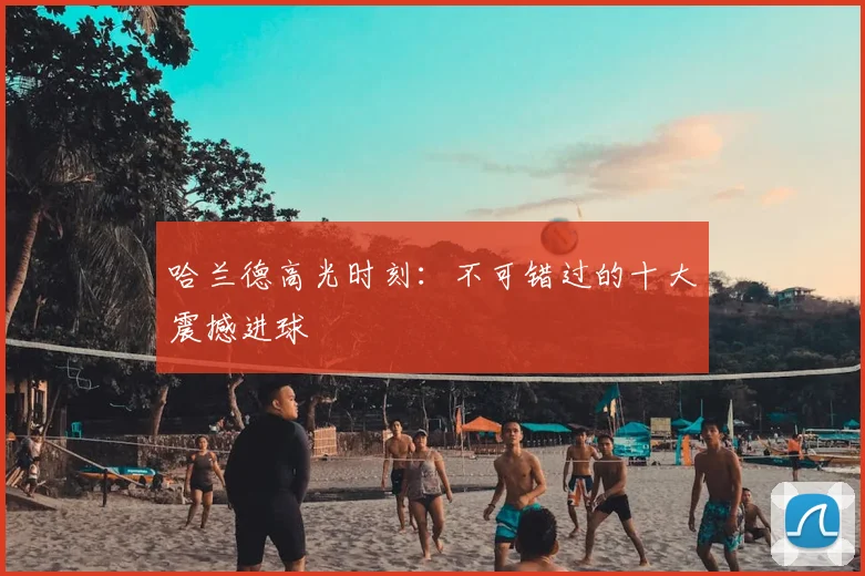 哈兰德高光时刻：不可错过的十大震撼进球