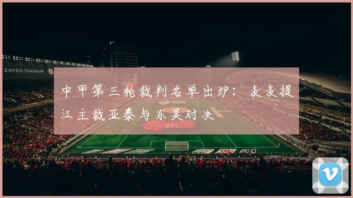中甲第三轮裁判名单出炉：麦麦提江主裁亚泰与东吴对决