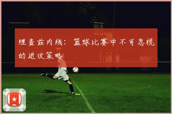 理查兹内线：篮球比赛中不可忽视的进攻策略