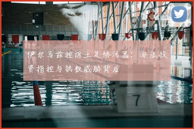 伊尔马兹控诉土足协污蔑：非法投资指控与执教威胁背后