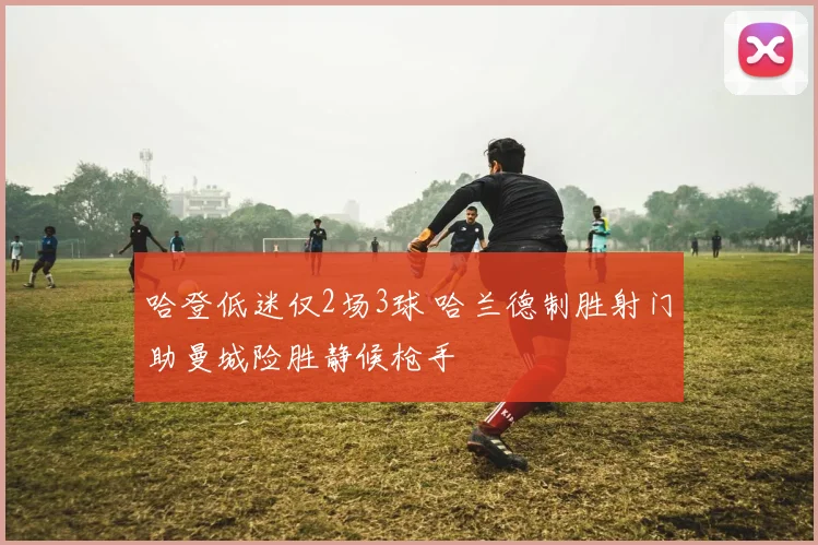 哈登低迷仅2场3球 哈兰德制胜射门助曼城险胜静候枪手