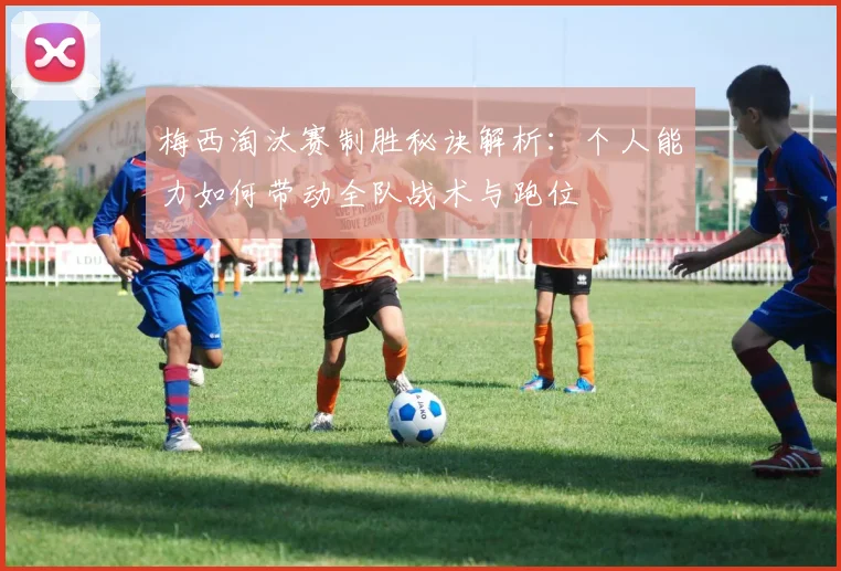 梅西淘汰赛制胜秘诀解析：个人能力如何带动全队战术与跑位