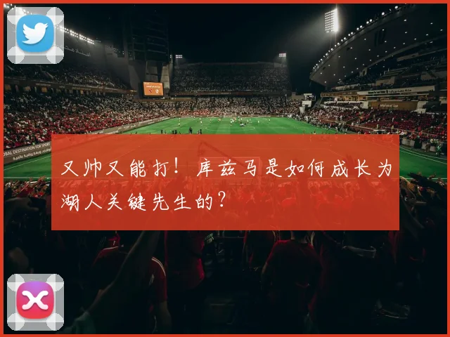又帅又能打！库兹马是如何成长为湖人关键先生的？