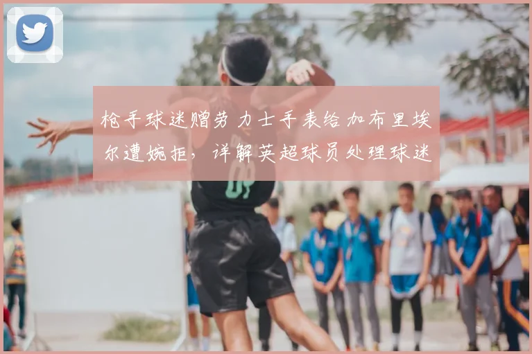 枪手球迷赠劳力士手表给加布里埃尔遭婉拒，详解英超球员处理球迷送礼的惯例与考量
