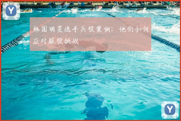 韩国明星选手兵役案例：他们如何应对服役挑战