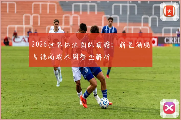 2026世界杯法国队前瞻：新星涌现与德尚战术调整全解析