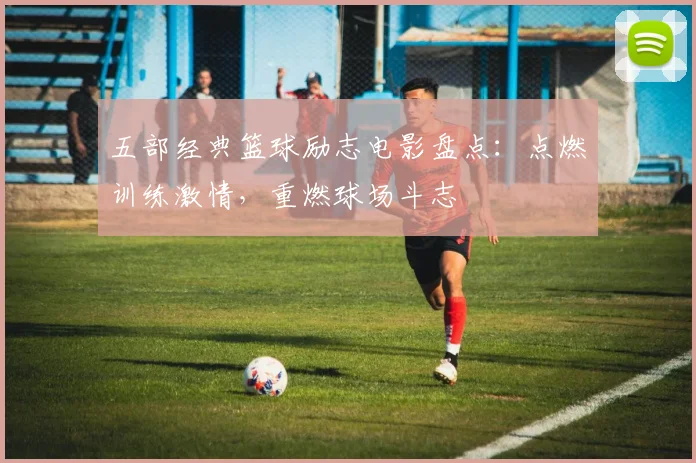 五部经典篮球励志电影盘点：点燃训练激情，重燃球场斗志