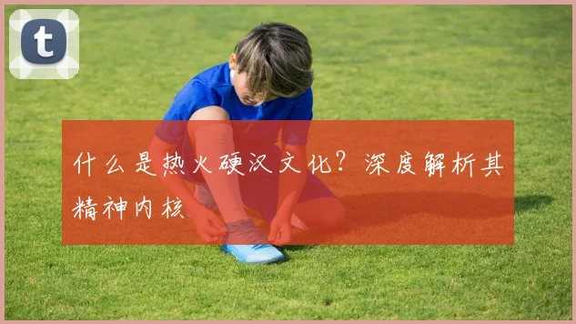 什么是热火硬汉文化？深度解析其精神内核