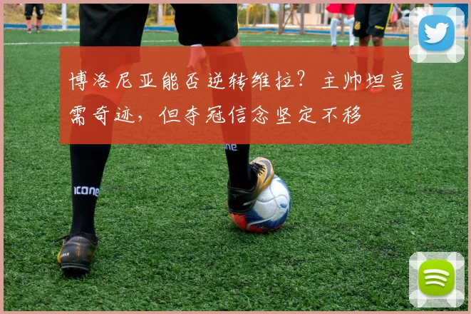 博洛尼亚能否逆转维拉？主帅坦言需奇迹，但夺冠信念坚定不移