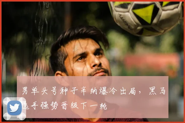 男单头号种子辛纳爆冷出局，黑马选手强势晋级下一轮