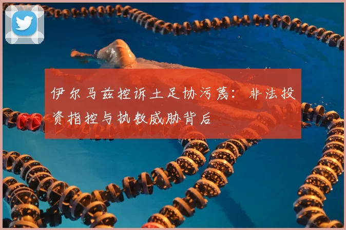 伊尔马兹控诉土足协污蔑：非法投资指控与执教威胁背后