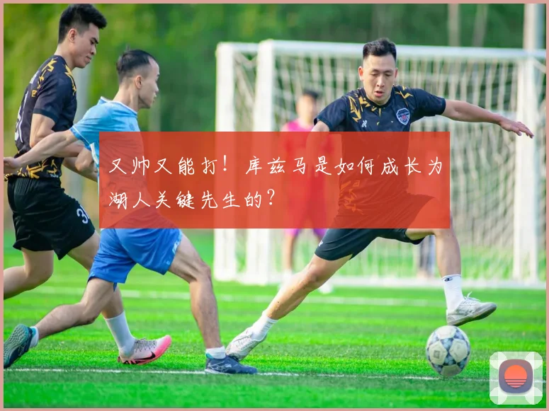 又帅又能打!库兹马是如何成长为湖人关键先生的?